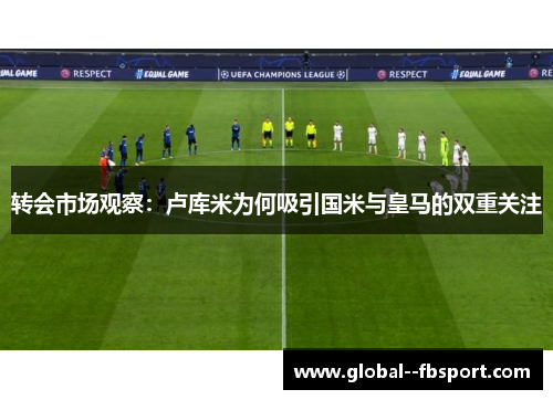 转会市场观察：卢库米为何吸引国米与皇马的双重关注