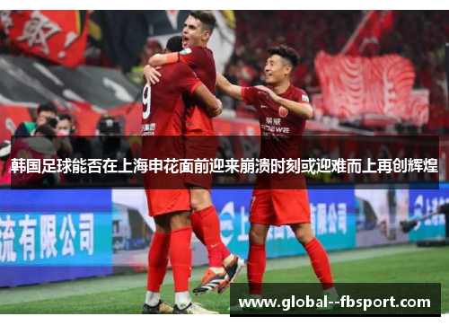 韩国足球能否在上海申花面前迎来崩溃时刻或迎难而上再创辉煌